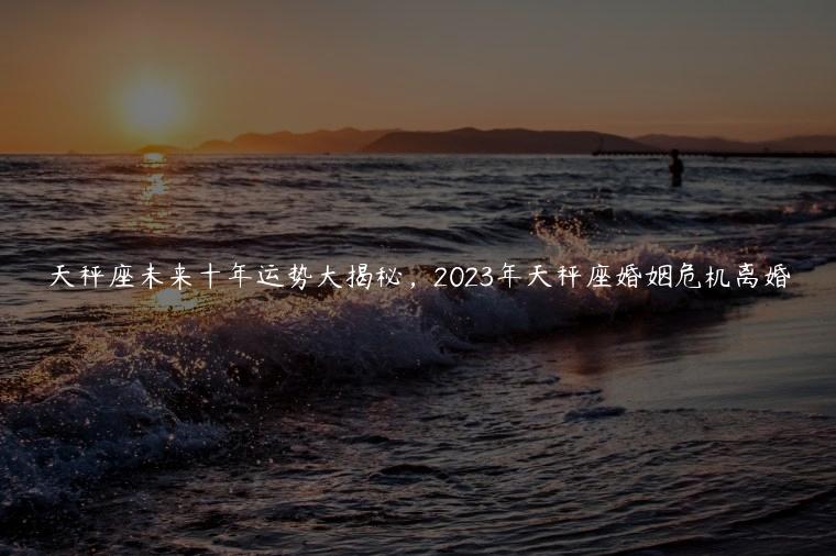 天秤座未来十年运势大揭秘，2023年天秤座婚姻危机离婚